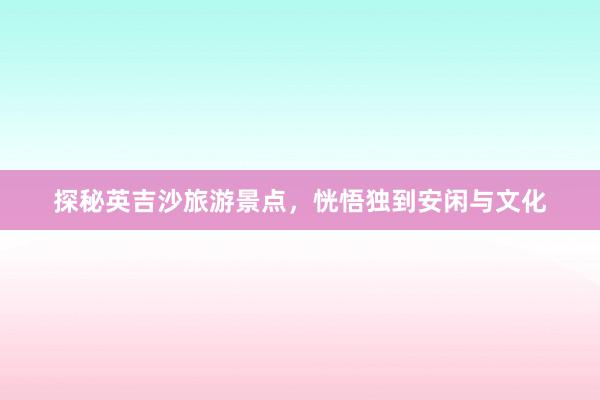 探秘英吉沙旅游景点，恍悟独到安闲与文化