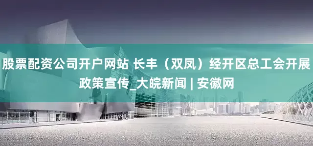 股票配资公司开户网站 长丰（双凤）经开区总工会开展政策宣传_大皖新闻 | 安徽网