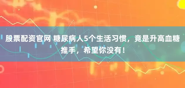 股票配资官网 糖尿病人5个生活习惯，竟是升高血糖推手，希望你没有！