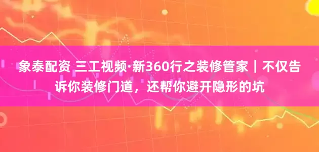 象泰配资 三工视频·新360行之装修管家｜不仅告诉你装修门道，还帮你避开隐形的坑