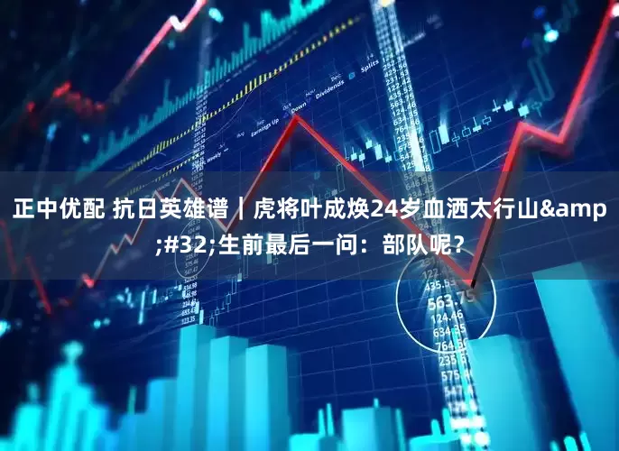 正中优配 抗日英雄谱｜虎将叶成焕24岁血洒太行山&#32;生前最后一问：部队呢？
