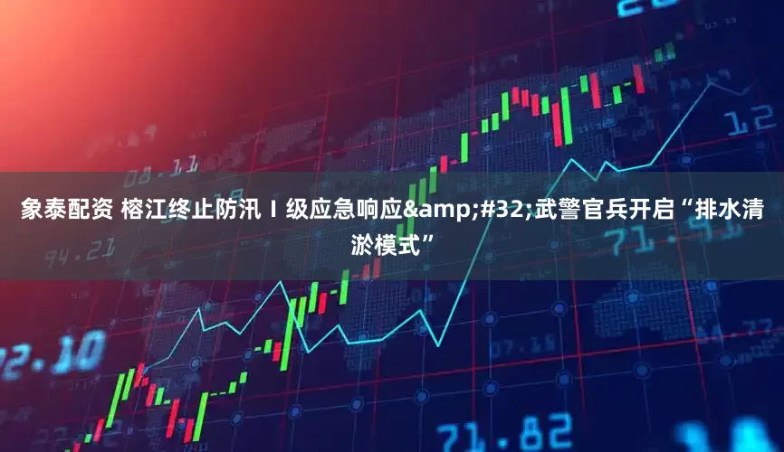 象泰配资 榕江终止防汛Ⅰ级应急响应&#32;武警官兵开启“排水清淤模式”