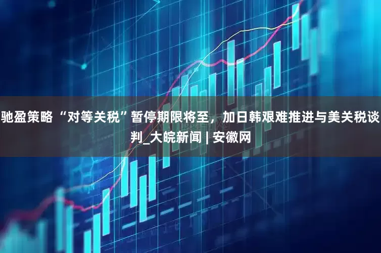 驰盈策略 “对等关税”暂停期限将至，加日韩艰难推进与美关税谈判_大皖新闻 | 安徽网