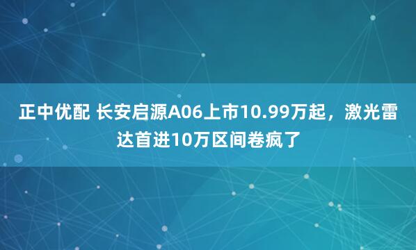 正中优配 长安启源A06上市10.99万起，激光雷达首进10万区间卷疯了