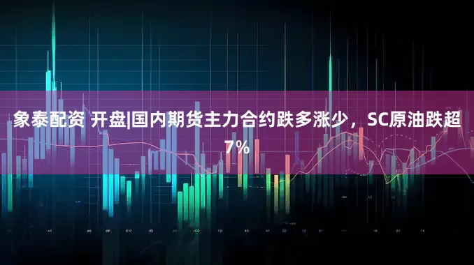 象泰配资 开盘|国内期货主力合约跌多涨少，SC原油跌超7%