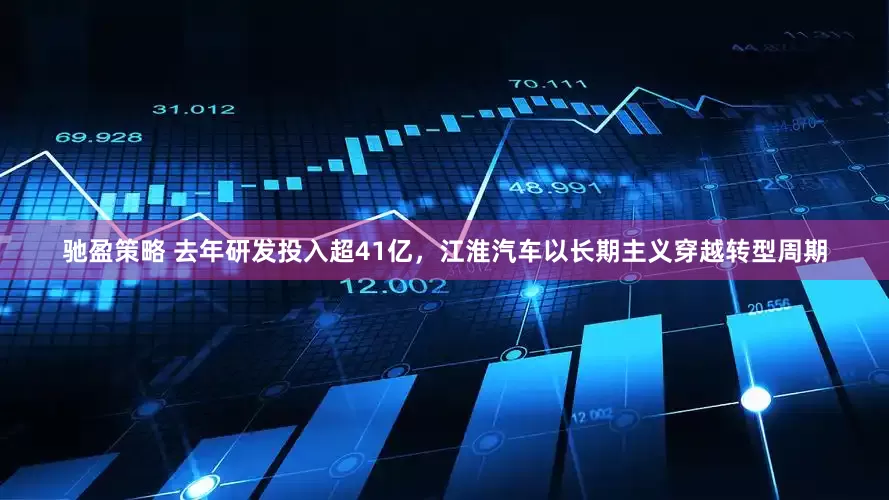 驰盈策略 去年研发投入超41亿，江淮汽车以长期主义穿越转型周期