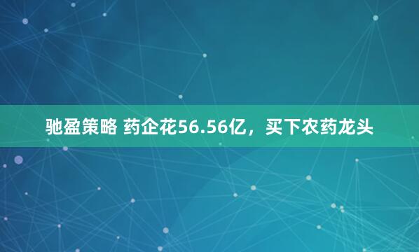 驰盈策略 药企花56.56亿，买下农药龙头