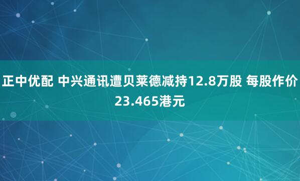 正中优配 中兴通讯遭贝莱德减持12.8万股 每股作价23.465港元